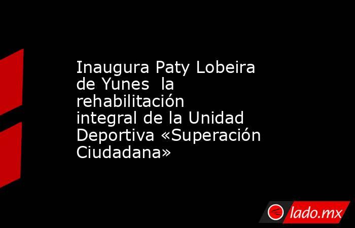 Inaugura Paty Lobeira de Yunes  la rehabilitación integral de la Unidad Deportiva «Superación Ciudadana». Noticias en tiempo real