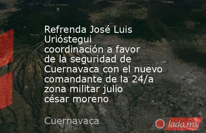 Refrenda José Luis Urióstegui coordinación a favor de la seguridad de Cuernavaca con el nuevo comandante de la 24/a zona militar julio césar moreno. Noticias en tiempo real