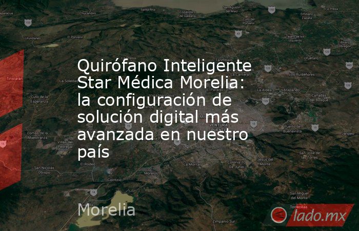 Quirófano Inteligente Star Médica Morelia: la configuración de solución digital más avanzada en nuestro país. Noticias en tiempo real