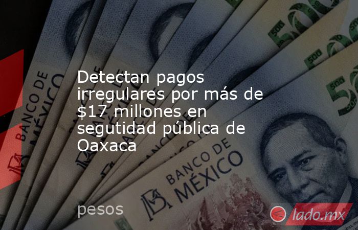 Detectan pagos irregulares por más de $17 millones en segutidad pública de Oaxaca. Noticias en tiempo real