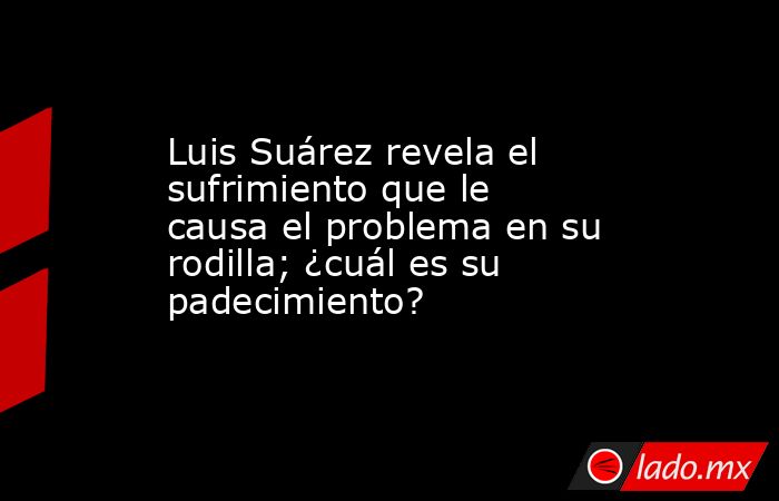 Luis Suárez revela el sufrimiento que le causa el problema en su rodilla; ¿cuál es su padecimiento?. Noticias en tiempo real