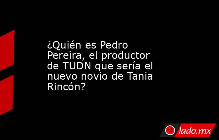 ¿Quién es Pedro Pereira, el productor de TUDN que sería el nuevo novio de Tania Rincón? . Noticias en tiempo real