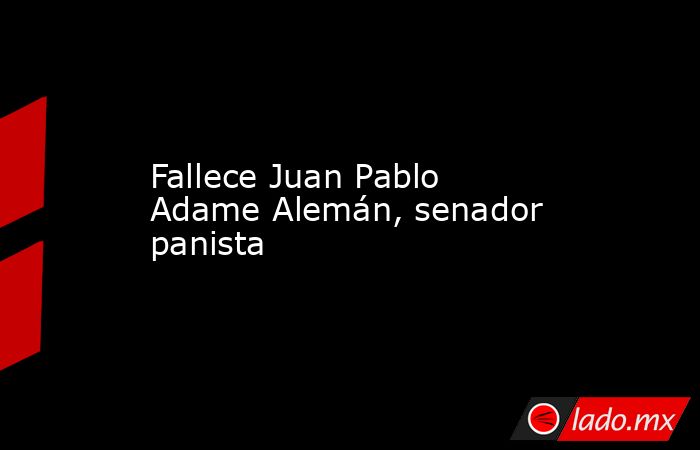 Fallece Juan Pablo Adame Alemán, senador panista. Noticias en tiempo real