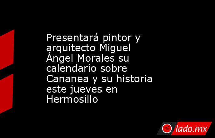Presentará pintor y arquitecto Miguel Ángel Morales su calendario sobre Cananea y su historia este jueves en Hermosillo. Noticias en tiempo real