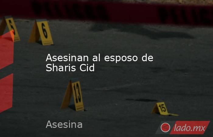 Asesinan al esposo de Sharis Cid. Noticias en tiempo real