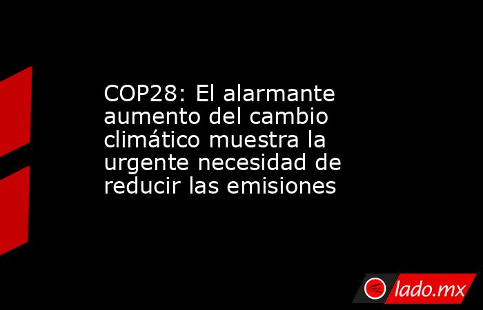 COP28: El alarmante aumento del cambio climático muestra la urgente necesidad de reducir las emisiones. Noticias en tiempo real