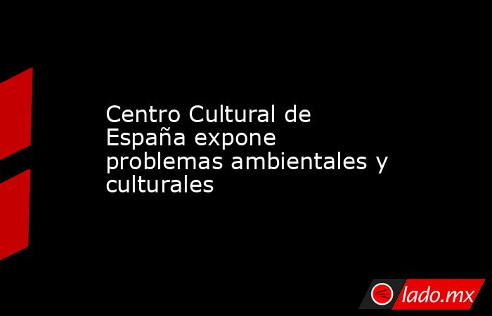 Centro Cultural de España expone problemas ambientales y culturales. Noticias en tiempo real