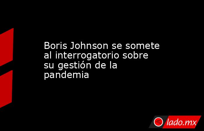 Boris Johnson se somete al interrogatorio sobre su gestión de la pandemia . Noticias en tiempo real