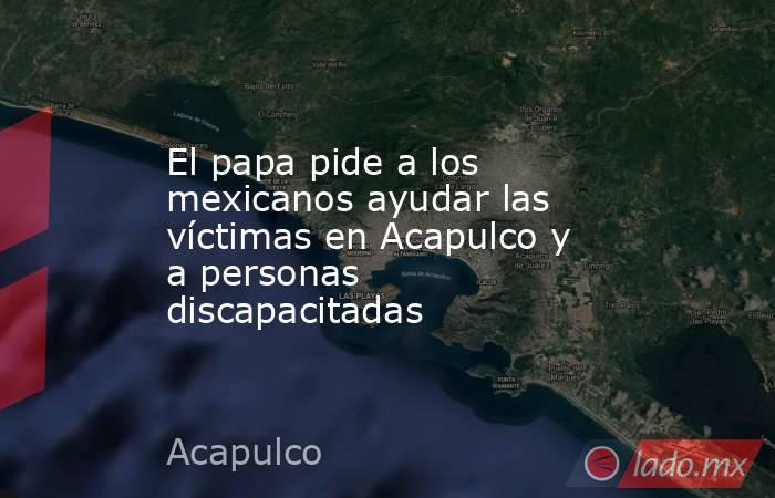 El papa pide a los mexicanos ayudar las víctimas en Acapulco y a personas discapacitadas. Noticias en tiempo real