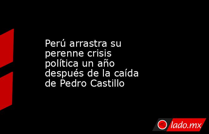 Perú arrastra su perenne crisis política un año después de la caída de Pedro Castillo. Noticias en tiempo real