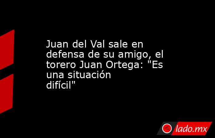 Juan del Val sale en defensa de su amigo, el torero Juan Ortega: 
