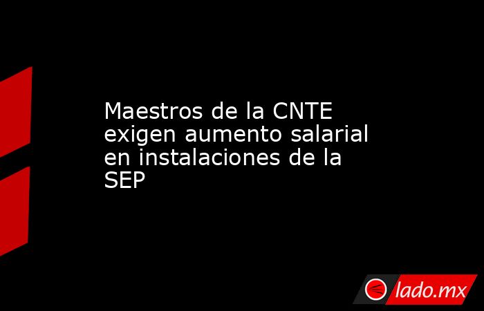 Maestros de la CNTE exigen aumento salarial en instalaciones de la SEP. Noticias en tiempo real