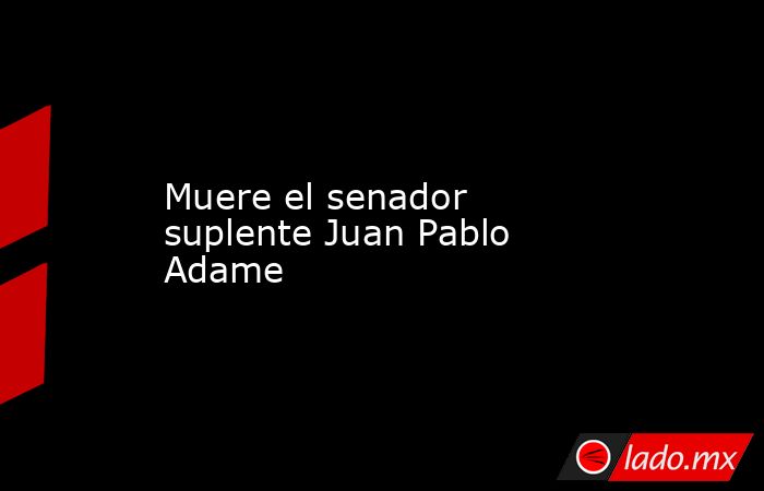 Muere el senador suplente Juan Pablo Adame . Noticias en tiempo real