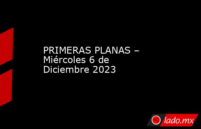 PRIMERAS PLANAS – Miércoles 6 de Diciembre 2023. Noticias en tiempo real