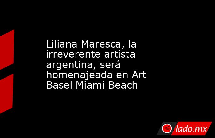 Liliana Maresca, la irreverente artista argentina, será homenajeada en Art Basel Miami Beach. Noticias en tiempo real