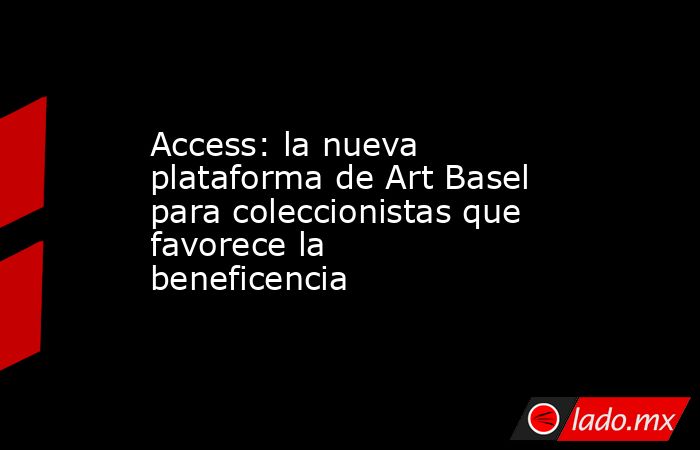 Access: la nueva plataforma de Art Basel para coleccionistas que favorece la beneficencia  . Noticias en tiempo real