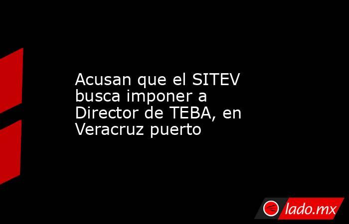 Acusan que el SITEV busca imponer a Director de TEBA, en Veracruz puerto. Noticias en tiempo real