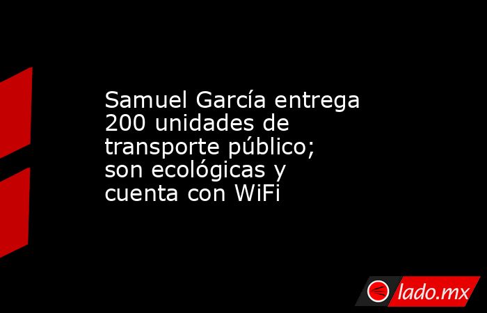 Samuel García entrega 200 unidades de transporte público; son ecológicas y cuenta con WiFi. Noticias en tiempo real