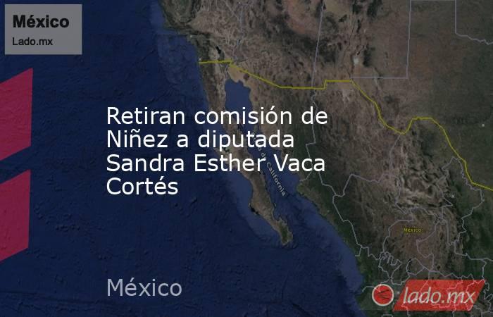 Retiran comisión de Niñez a diputada Sandra Esther Vaca Cortés. Noticias en tiempo real