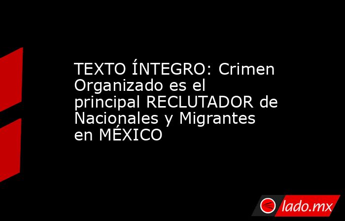 TEXTO ÍNTEGRO: Crimen Organizado es el principal RECLUTADOR de Nacionales y Migrantes en MÉXICO. Noticias en tiempo real
