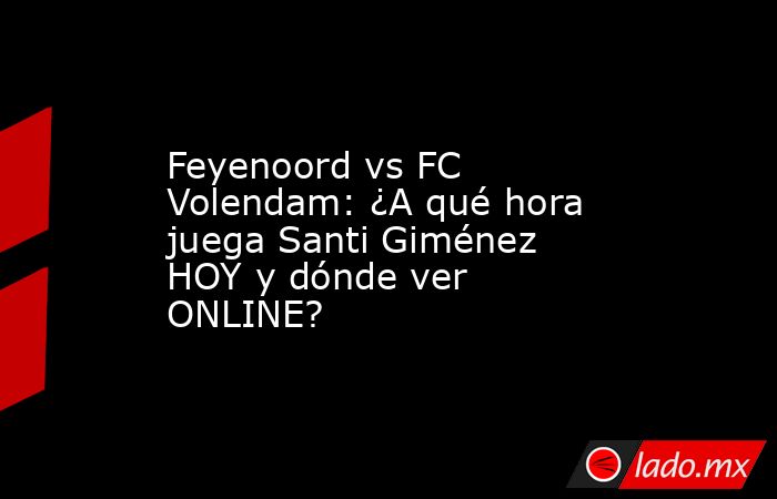 Feyenoord vs FC Volendam: ¿A qué hora juega Santi Giménez HOY y dónde ver ONLINE?. Noticias en tiempo real