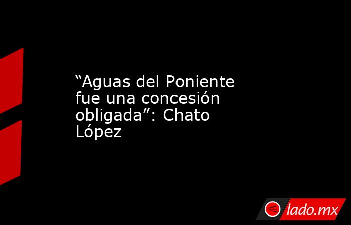 “Aguas del Poniente fue una concesión obligada”: Chato López. Noticias en tiempo real