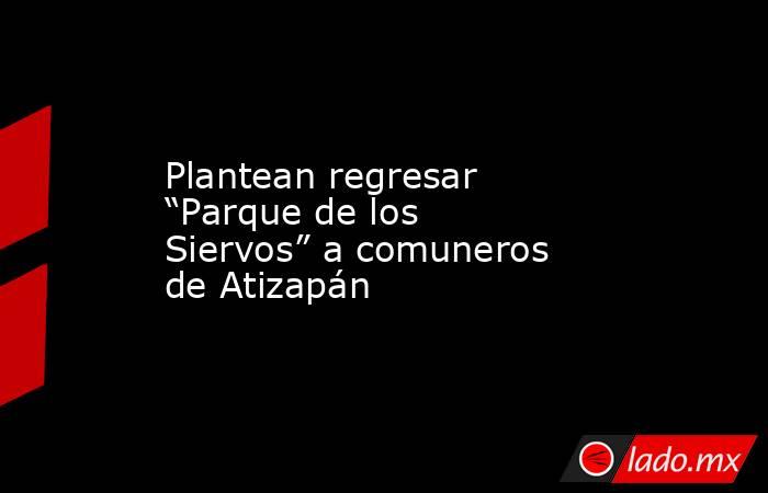 Plantean regresar “Parque de los Siervos” a comuneros de Atizapán. Noticias en tiempo real