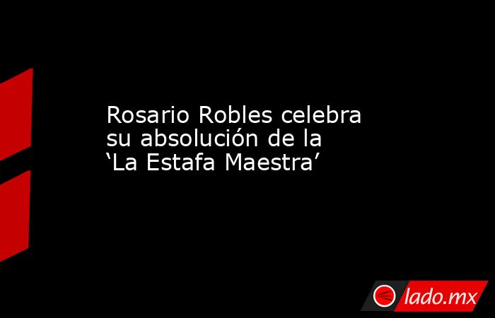 Rosario Robles celebra su absolución de la ‘La Estafa Maestra’. Noticias en tiempo real