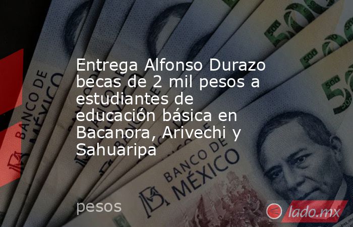 Entrega Alfonso Durazo becas de 2 mil pesos a estudiantes de educación básica en Bacanora, Arivechi y Sahuaripa. Noticias en tiempo real