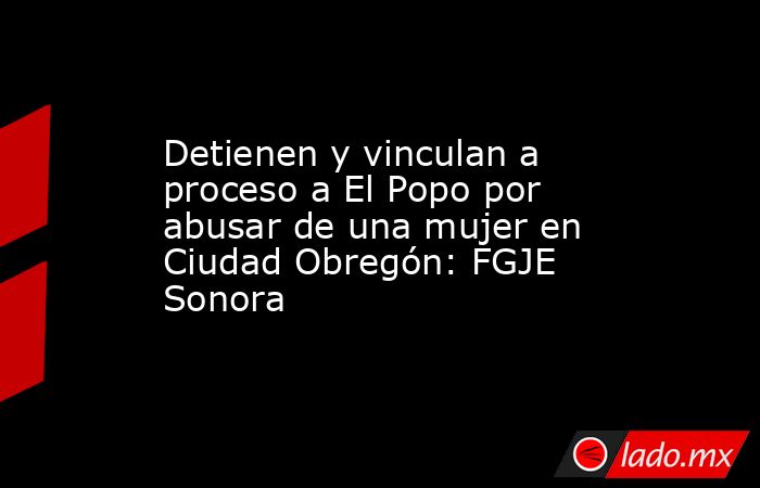 Detienen y vinculan a proceso a El Popo por abusar de una mujer en Ciudad Obregón: FGJE Sonora. Noticias en tiempo real