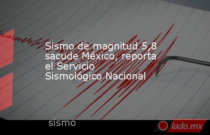 Sismo de magnitud 5,8 sacude México, reporta el Servicio Sismológico Nacional. Noticias en tiempo real