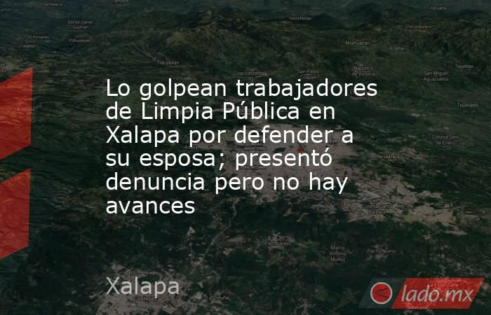 Lo golpean trabajadores de Limpia Pública en Xalapa por defender a su esposa; presentó denuncia pero no hay avances. Noticias en tiempo real