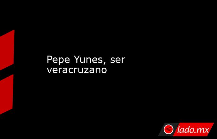 Pepe Yunes, ser veracruzano. Noticias en tiempo real