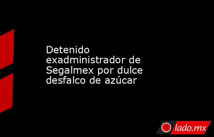 Detenido exadministrador de Segalmex por dulce desfalco de azúcar. Noticias en tiempo real