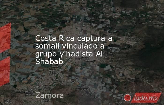 Costa Rica captura a somalí vinculado a grupo yihadista Al Shabab. Noticias en tiempo real