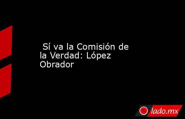  Sí va la Comisión de la Verdad: López Obrador. Noticias en tiempo real