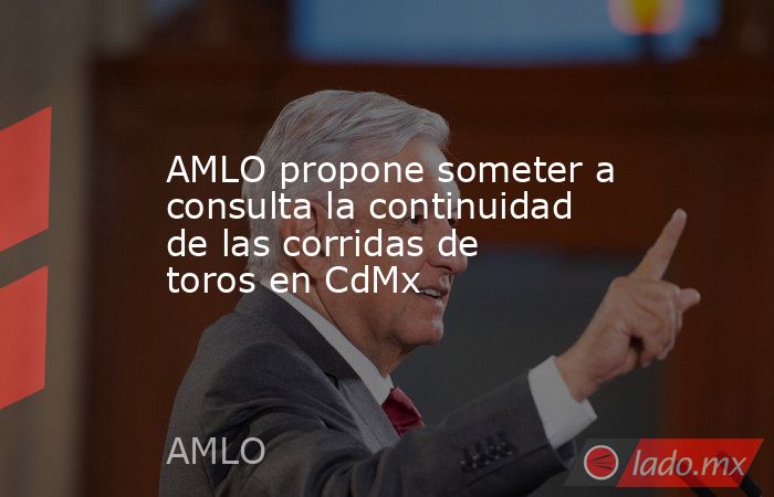 AMLO propone someter a consulta la continuidad de las corridas de toros en CdMx. Noticias en tiempo real