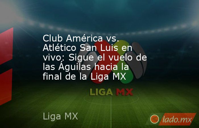 Club América vs. Atlético San Luis en vivo: Sigue el vuelo de las Águilas hacia la final de la Liga MX. Noticias en tiempo real