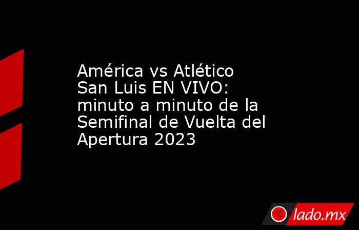 América vs Atlético San Luis EN VIVO: minuto a minuto de la Semifinal de Vuelta del Apertura 2023. Noticias en tiempo real