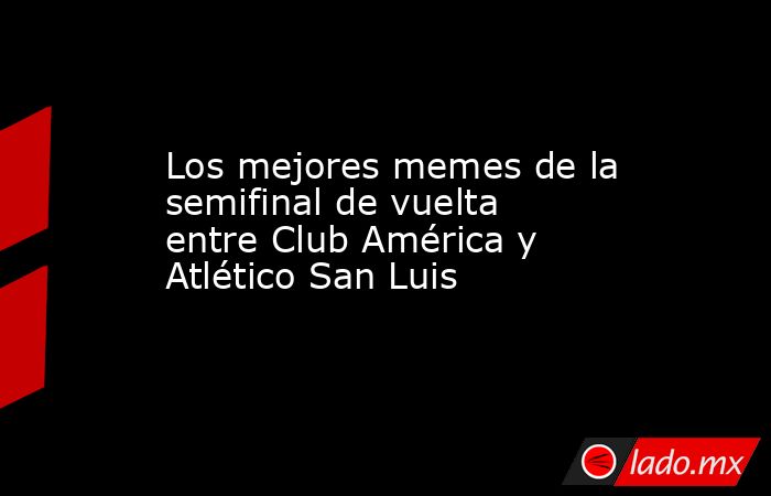Los mejores memes de la semifinal de vuelta entre Club América y Atlético San Luis. Noticias en tiempo real