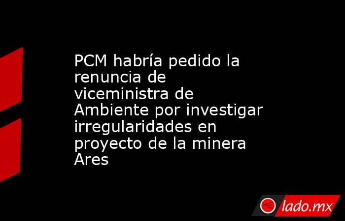 PCM habría pedido la renuncia de viceministra de Ambiente por investigar irregularidades en proyecto de la minera Ares. Noticias en tiempo real