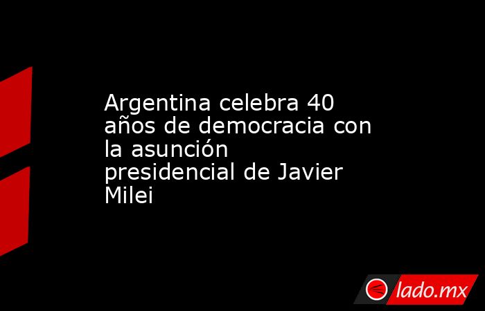 Argentina celebra 40 años de democracia con la asunción presidencial de Javier Milei. Noticias en tiempo real