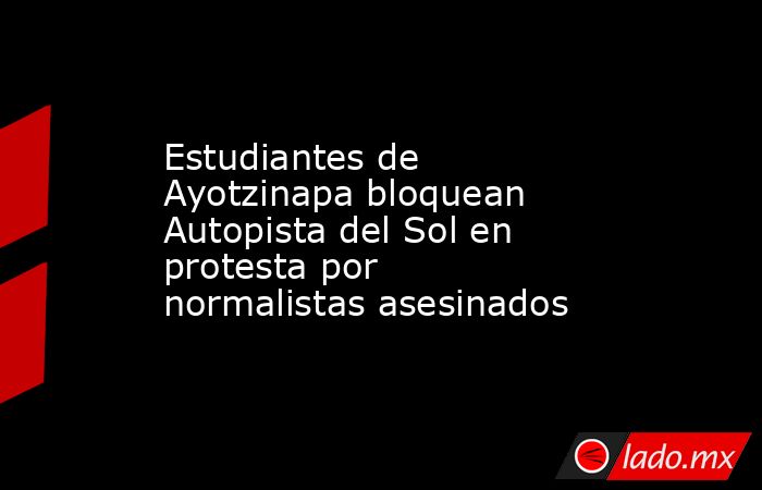 Estudiantes de Ayotzinapa bloquean Autopista del Sol en protesta por normalistas asesinados. Noticias en tiempo real