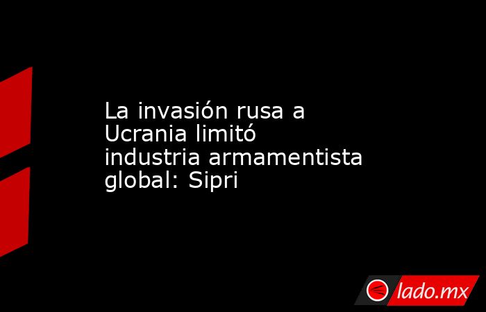 La invasión rusa a Ucrania limitó industria armamentista global: Sipri. Noticias en tiempo real