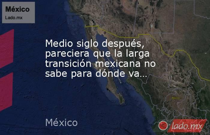 Medio siglo después, pareciera que la larga transición mexicana no sabe para dónde va…. Noticias en tiempo real