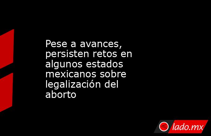 Pese a avances, persisten retos en algunos estados mexicanos sobre legalización del aborto. Noticias en tiempo real