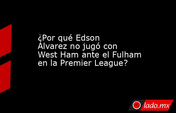¿Por qué Edson Álvarez no jugó con West Ham ante el Fulham en la Premier League?. Noticias en tiempo real