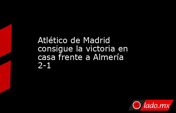 Atlético de Madrid consigue la victoria en casa frente a Almería 2-1. Noticias en tiempo real