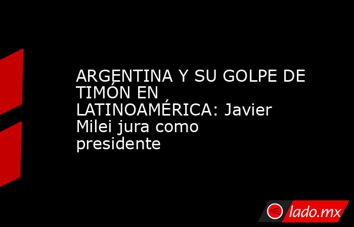 ARGENTINA Y SU GOLPE DE TIMÓN EN LATINOAMÉRICA: Javier Milei jura como presidente. Noticias en tiempo real