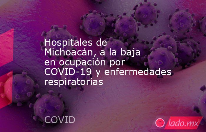Hospitales de Michoacán, a la baja en ocupación por COVID-19 y enfermedades respiratorias. Noticias en tiempo real